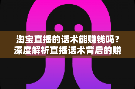 淘宝直播的话术能赚钱吗？深度解析直播话术背后的赚钱逻辑与实战技巧