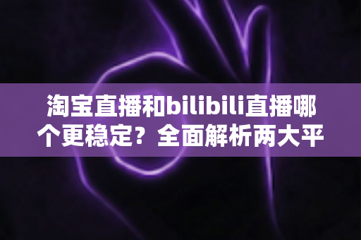 淘宝直播和bilibili直播哪个更稳定？全面解析两大平台稳定性差异与最佳选择指南