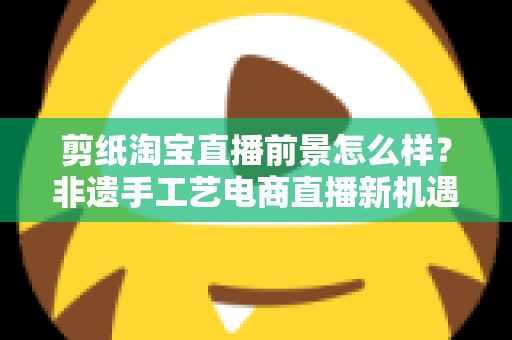 剪纸淘宝直播前景怎么样？非遗手工艺电商直播新机遇深度解析