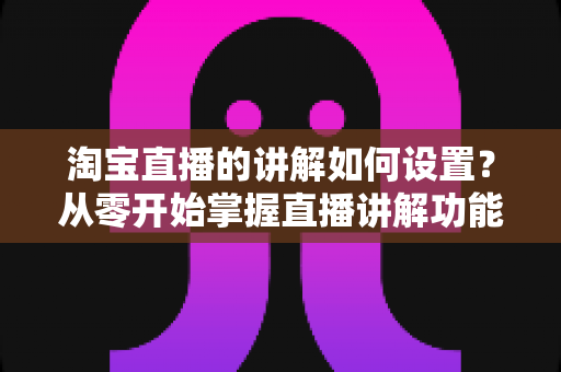 淘宝直播的讲解如何设置？从零开始掌握直播讲解功能完整教程与实操指南