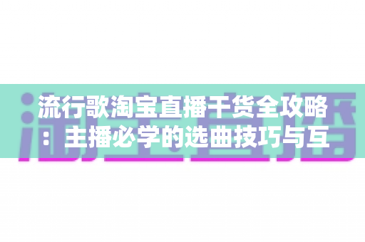 流行歌淘宝直播干货全攻略：主播必学的选曲技巧与互动涨粉实战指南