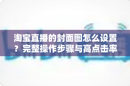 淘宝直播的封面图怎么设置？完整操作步骤与高点击率设计技巧全解析