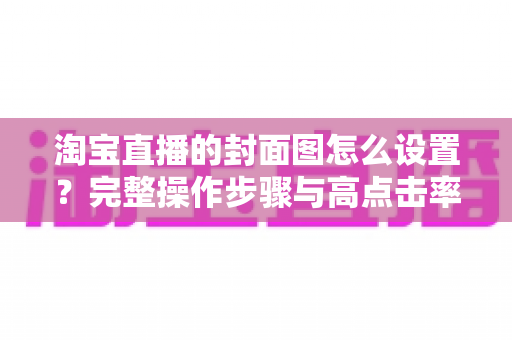 淘宝直播的封面图怎么设置？完整操作步骤与高点击率设计技巧全解析
