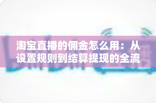 淘宝直播的佣金怎么用：从设置规则到结算提现的全流程实战指南