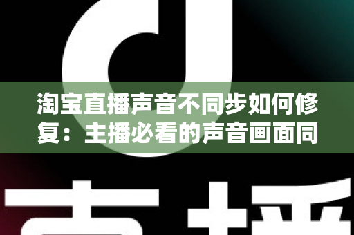 淘宝直播声音不同步如何修复：主播必看的声音画面同步解决方案大全
