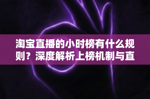 淘宝直播的小时榜有什么规则？深度解析上榜机制与直播运营实战指南