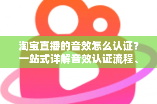 淘宝直播的音效怎么认证？一站式详解音效认证流程、版权合规与直播间音频优化全攻略