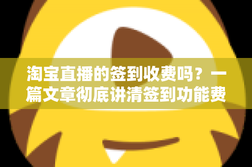 淘宝直播的签到收费吗？一篇文章彻底讲清签到功能费用真相与实用指南