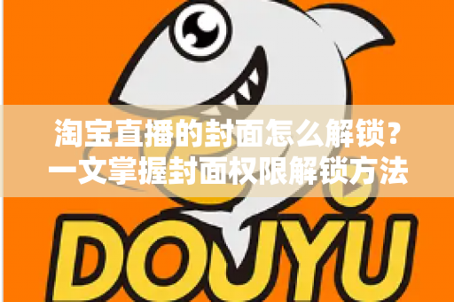 淘宝直播的封面怎么解锁？一文掌握封面权限解锁方法与高点击率设置技巧