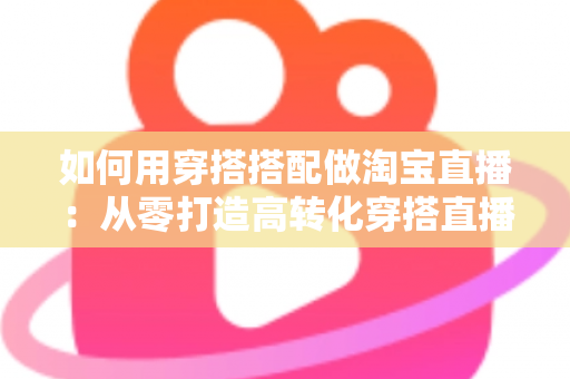 如何用穿搭搭配做淘宝直播:从零打造高转化穿搭直播间的完整实战指南 如何用穿搭搭配做淘宝直播:从零打造高转化穿搭直播间的完整实战指南
