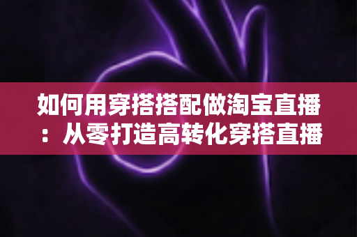 如何用穿搭搭配做淘宝直播:从零打造高转化穿搭直播间的完整实战指南 如何用穿搭搭配做淘宝直播:从零打造高转化穿搭直播间的完整实战指南
