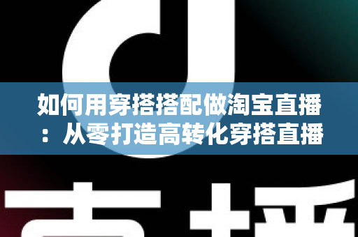 如何用穿搭搭配做淘宝直播:从零打造高转化穿搭直播间的完整实战指南 如何用穿搭搭配做淘宝直播:从零打造高转化穿搭直播间的完整实战指南