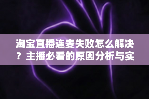 淘宝直播连麦失败怎么解决?主播必看的原因分析与实用修复指南 淘宝直播连麦失败怎么解决?主播必看的原因分析与实用修复指南