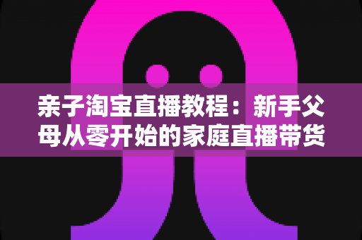 亲子淘宝直播教程:新手父母从零开始的家庭直播带货全攻略 亲子淘宝直播教程:新手父母从零开始的家庭直播带货全攻略