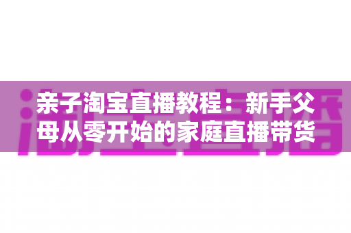 亲子淘宝直播教程:新手父母从零开始的家庭直播带货全攻略 亲子淘宝直播教程:新手父母从零开始的家庭直播带货全攻略