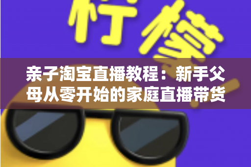 亲子淘宝直播教程:新手父母从零开始的家庭直播带货全攻略 亲子淘宝直播教程:新手父母从零开始的家庭直播带货全攻略
