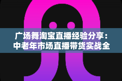 广场舞淘宝直播经验分享:中老年市场直播带货实战全攻略 广场舞淘宝直播经验分享:中老年市场直播带货实战全攻略