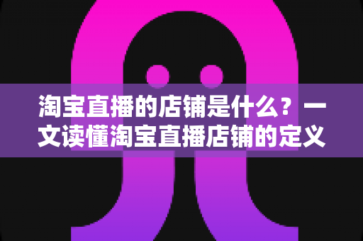 淘宝直播的店铺是什么?一文读懂淘宝直播店铺的定义、功能与运营价值 淘宝直播的店铺是什么?一文读懂淘宝直播店铺的定义、功能与运营价值