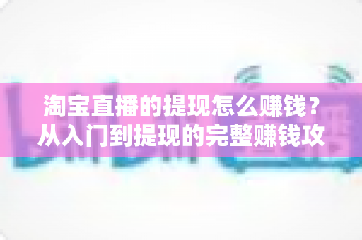 淘宝直播的提现怎么赚钱?从入门到提现的完整赚钱攻略与实操指南 淘宝直播的提现怎么赚钱?从入门到提现的完整赚钱攻略与实操指南