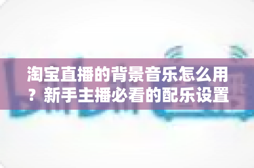 淘宝直播的背景音乐怎么用？新手主播必看的配乐设置全攻略与避坑指南