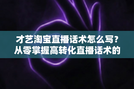 才艺淘宝直播话术怎么写？从零掌握高转化直播话术的完整指南