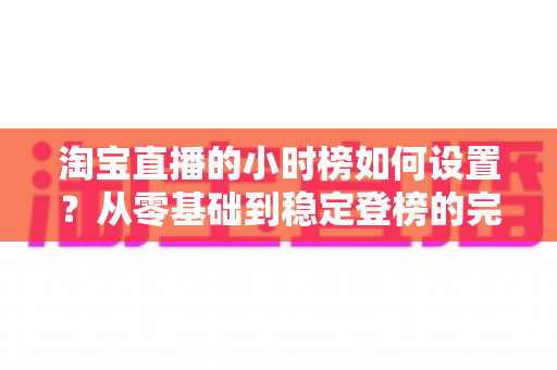 淘宝直播的小时榜如何设置?从零基础到稳定登榜的完整实战指南 淘宝直播的小时榜如何设置?从零基础到稳定登榜的完整实战指南