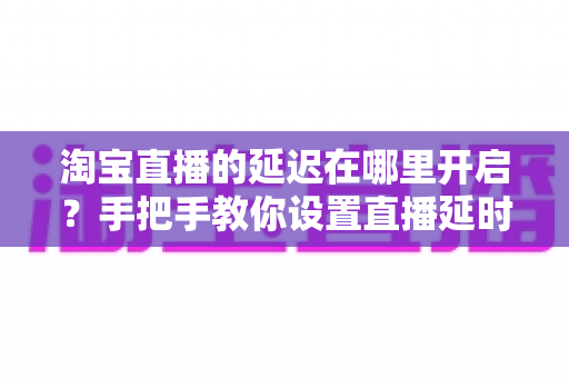 淘宝直播的延迟在哪里开启？手把手教你设置直播延时，让带货更从容、更安全