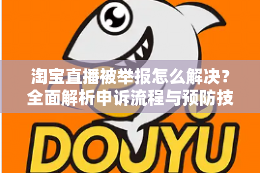 淘宝直播被举报怎么解决？全面解析申诉流程与预防技巧，助你快速恢复直播权限