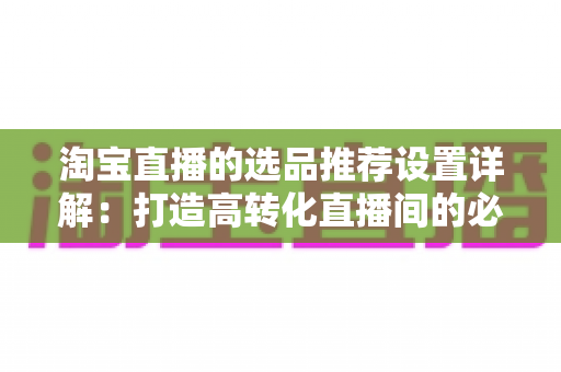 淘宝直播的选品推荐设置详解:打造高转化直播间的必备指南 淘宝直播的选品推荐设置详解:打造高转化直播间的必备指南