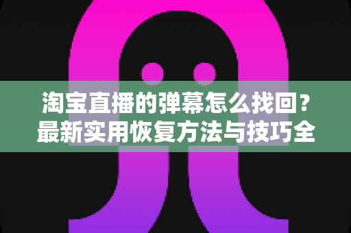 淘宝直播的弹幕怎么找回？最新实用恢复方法与技巧全解析