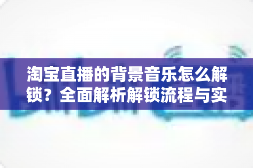 淘宝直播的背景音乐怎么解锁？全面解析解锁流程与实用技巧