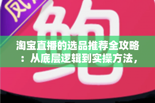 淘宝直播的选品推荐全攻略：从底层逻辑到实操方法，助你打造高转化直播间