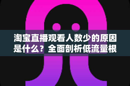 淘宝直播观看人数少的原因是什么？全面剖析低流量根源与实用破局策略