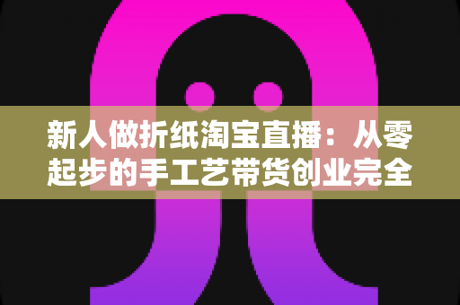 新人做折纸淘宝直播：从零起步的手工艺带货创业完全指南
