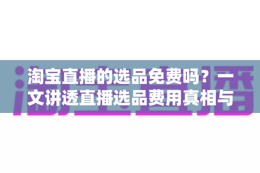 淘宝直播的选品免费吗?一文讲透直播选品费用真相与零成本选品全攻略 淘宝直播的选品免费吗?一文讲透直播选品费用真相与零成本选品全攻略