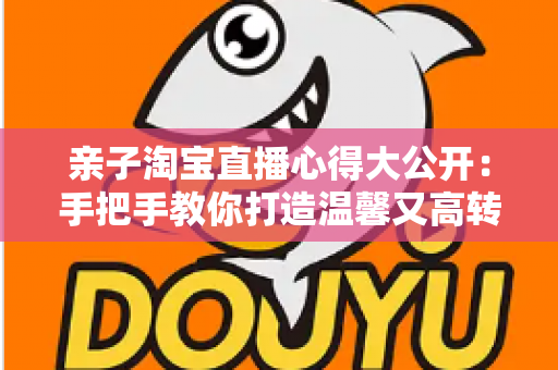 亲子淘宝直播心得大公开:手把手教你打造温馨又高转化的亲子直播间 亲子淘宝直播心得大公开:手把手教你打造温馨又高转化的亲子直播间