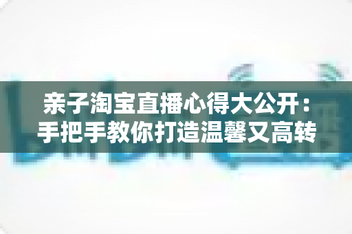 亲子淘宝直播心得大公开:手把手教你打造温馨又高转化的亲子直播间 亲子淘宝直播心得大公开:手把手教你打造温馨又高转化的亲子直播间