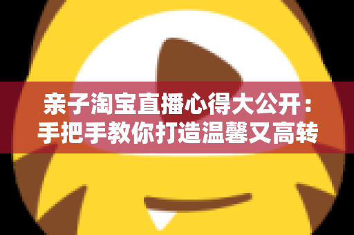 亲子淘宝直播心得大公开:手把手教你打造温馨又高转化的亲子直播间 亲子淘宝直播心得大公开:手把手教你打造温馨又高转化的亲子直播间