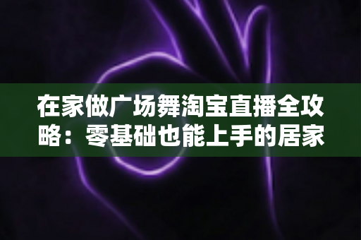 在家做广场舞淘宝直播全攻略:零基础也能上手的居家创业新方式 在家做广场舞淘宝直播全攻略:零基础也能上手的居家创业新方式