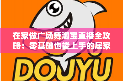 在家做广场舞淘宝直播全攻略:零基础也能上手的居家创业新方式 在家做广场舞淘宝直播全攻略:零基础也能上手的居家创业新方式