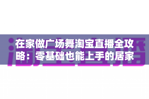 在家做广场舞淘宝直播全攻略：零基础也能上手的居家创业新方式