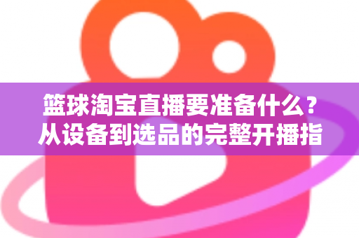 篮球淘宝直播要准备什么?从设备到选品的完整开播指南,助你快速打造高转化篮球直播间 篮球淘宝直播要准备什么?从设备到选品的完整开播指南,助你快速打造高转化篮球直播间