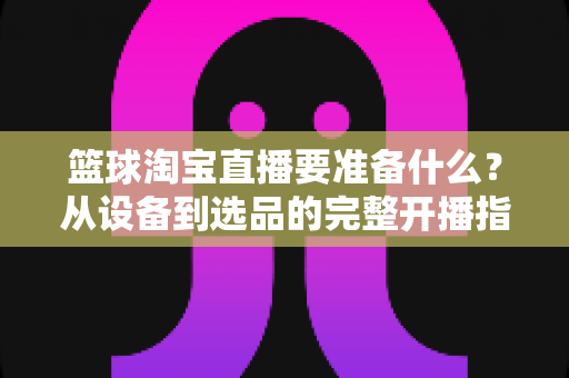 篮球淘宝直播要准备什么?从设备到选品的完整开播指南,助你快速打造高转化篮球直播间 篮球淘宝直播要准备什么?从设备到选品的完整开播指南,助你快速打造高转化篮球直播间
