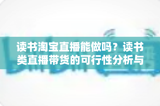 读书淘宝直播能做吗？读书类直播带货的可行性分析与实操指南