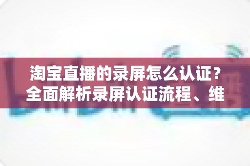 淘宝直播的录屏怎么认证?全面解析录屏认证流程、维权举证与实用操作指南 淘宝直播的录屏怎么认证?全面解析录屏认证流程、维权举证与实用操作指南