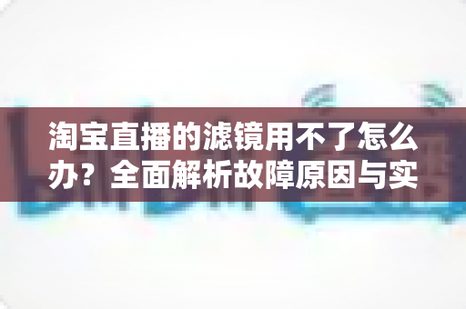 淘宝直播的滤镜用不了怎么办？全面解析故障原因与实用解决方案