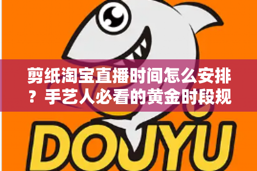 剪纸淘宝直播时间怎么安排?手艺人必看的黄金时段规划与涨粉全攻略 剪纸淘宝直播时间怎么安排?手艺人必看的黄金时段规划与涨粉全攻略