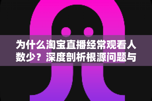 为什么淘宝直播经常观看人数少？深度剖析根源问题与实战引流策略全指南