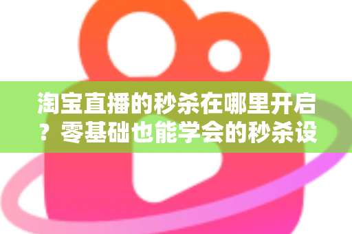 淘宝直播的秒杀在哪里开启？零基础也能学会的秒杀设置全攻略，助你快速引爆直播间销量