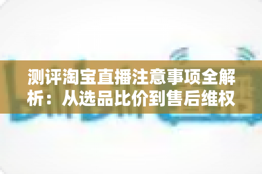 测评淘宝直播注意事项全解析:从选品比价到售后维权,一篇避坑指南全说清 测评淘宝直播注意事项全解析:从选品比价到售后维权,一篇避坑指南全说清